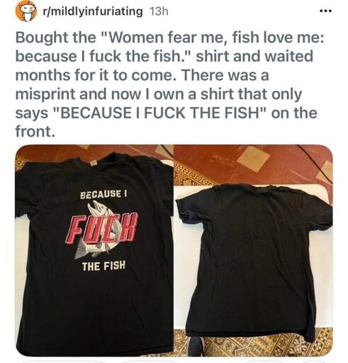 Post: 'Bought the "Women fear me, fish love me: because I fuck the fish." shirt and waited months for it to come. There was a misprint and now I own a shirt that only says "BECAUSE I FUCK THE FISH" on the front.' Attached pictures of said shirt