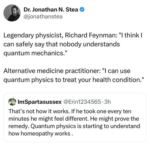 A screenshot of a Twitter thread. The first tweet is from an account named "Dr. Jonathan N. Stea" with the handle "@jonathanstea." The tweet, written in a meme format, contrasts two quotes. The first quote, attributed to "Legendary physicist, Richard Feynman," says: "I think I can safely say that nobody understands quantum mechanics." The second quote, attributed to "Alternative medicine practitioner," says: "I can use quantum physics to treat your health condition." Below this tweet is a reply from an account with the username "ImSpartasussex" and the handle "@Erin1234565." The reply states: "That's not how it works. If he took one every ten minutes he might feel different. He might prove the remedy. Quantum physics is starting to understand how homeopathy works."